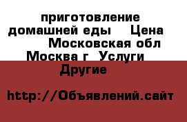 приготовление домашней еды  › Цена ­ 6 000 - Московская обл., Москва г. Услуги » Другие   